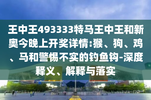 王中王493333特马王中王和新奥今晚上开奖详情:猴、狗、鸡、马和警惕不实的钓鱼钩-深度释义、解释与落实